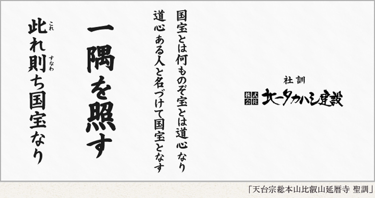 北一タカハシ建設　社訓：「国宝とは何ものぞ宝とは道心なり　道心ある人と名づけて国宝となす　『一隅を照す』　此れ則ち国宝なり」（天台宗総本山比叡山延暦寺聖訓）